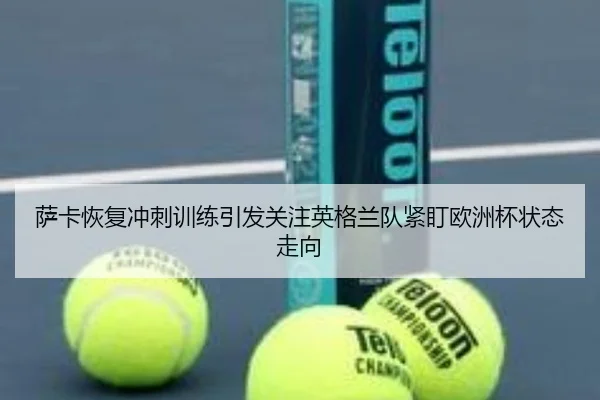 萨卡恢复冲刺训练引发关注英格兰队紧盯欧洲杯状态走向