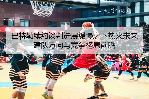 巴特勒续约谈判进展缓慢之下热火未来建队方向与竞争格局前瞻